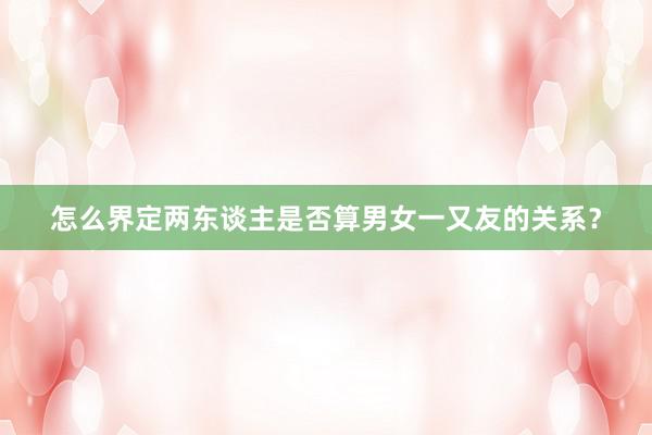 怎么界定两东谈主是否算男女一又友的关系？