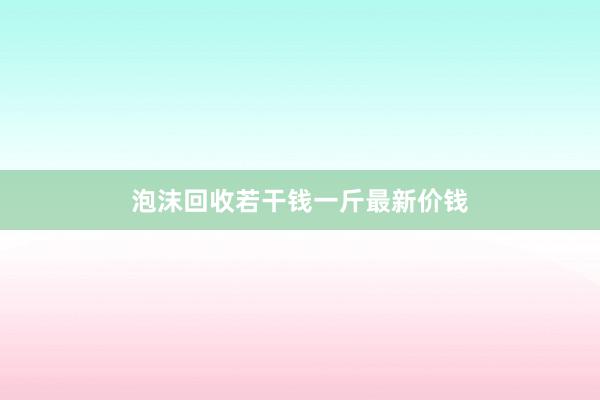 泡沫回收若干钱一斤最新价钱