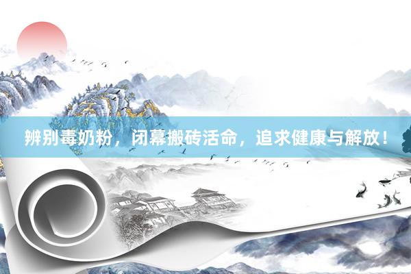 辨别毒奶粉，闭幕搬砖活命，追求健康与解放！